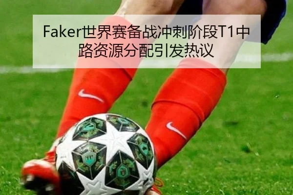 Faker世界赛备战冲刺阶段T1中路资源分配引发热议